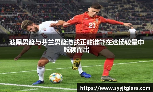 波黑男篮与芬兰男篮激战正酣谁能在这场较量中脱颖而出